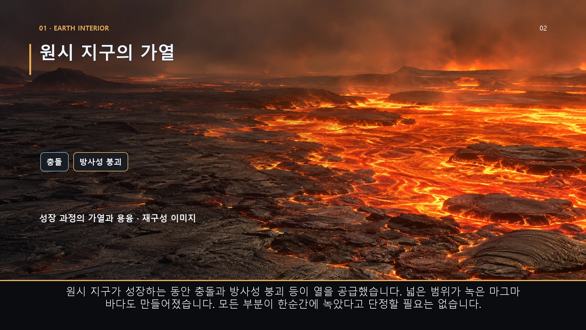 원시 지구의 가열. 원시 지구가 성장하는 동안 충돌과 방사성 붕괴 등이 열을 공급했습니다. 넓은 범위가 녹은 마그마 바다도 만들어졌습니다. 모든 부분이 한순간에 녹았다고 단정할 필요는 없습니다.