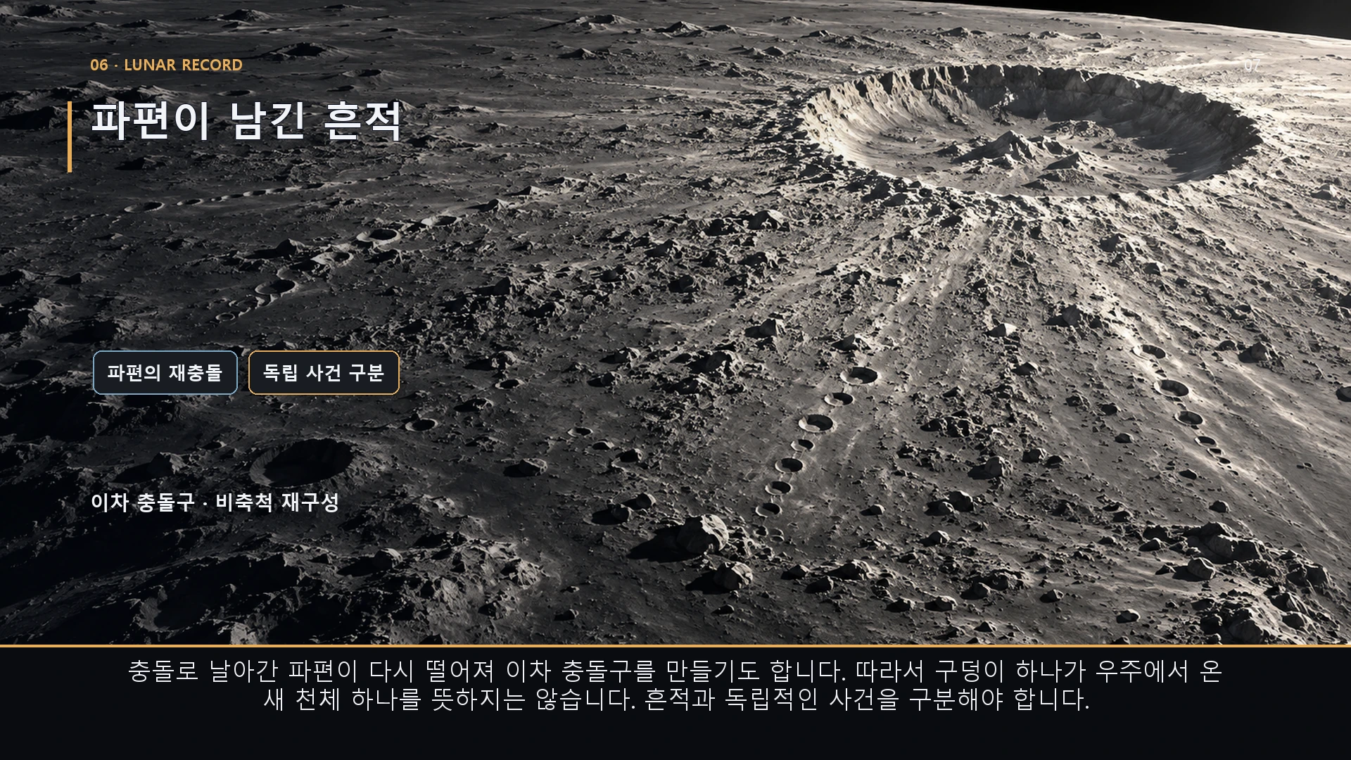 파편이 남긴 흔적. 충돌로 날아간 파편이 다시 떨어져 이차 충돌구를 만들기도 합니다. 따라서 구덩이 하나가 우주에서 온 새 천체 하나를 뜻하지는 않습니다. 흔적과 독립적인 사건을 구분해야 합니다.
